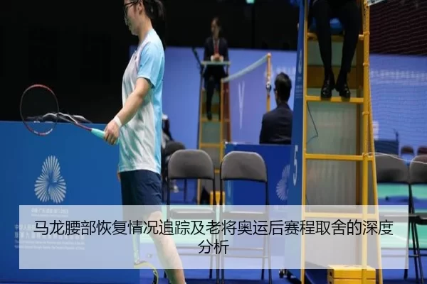 马龙腰部恢复情况追踪及老将奥运后赛程取舍的深度分析